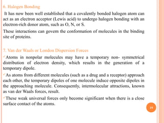6. Halogen Bonding
It has now been well established that a covalently bonded halogen atom can
act as an electron acceptor (Lewis acid) to undergo halogen bonding with an
electron-rich donor atom, such as O, N, or S.
These interactions can govern the conformation of molecules in the binding
site of proteins.
7. Van der Waals or London Dispersion Forces
Atoms in nonpolar molecules may have a temporary non- symmetrical
distribution of electron density, which results in the generation of a
temporary dipole.
As atoms from different molecules (such as a drug and a receptor) approach
each other, the temporary dipoles of one molecule induce opposite dipoles in
the approaching molecule. Consequently, intermolecular attractions, known
as van der Waals forces, result.
These weak universal forces only become significant when there is a close
surface contact of the atoms.
19
 