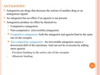 ANTAGONIST:
 Antagonists are drugs that decrease the actions of another drug or an
endogenous ligand.
 An antagonist has no effect if an agonist is not present.
 Antagonists produce no effect by themselves.
 Competetive antagonists
 Non-competetive (irreversible) antagonists
 Competitive antagonists: both the antagonist and agonist bind to the same
site on the receptor.
 Non-competitive antagonists: An irreversible antagonist causes a
downward shift of the maximum. And can not be overcome by adding
more agonist.
i. Covalent binding to the active site of the receptor
ii. Allosteric binding
23
 