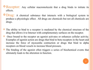  Receptor: Any cellular macromolecule that a drug binds to initiate its
effects.
 Drug: A chemical substance that interacts with a biological system to
produce a physiologic effect. All drugs are chemicals but not all chemicals are
drugs.
 The ability to bind to a receptor is mediated by the chemical structure of the
drug that allows it to Interact with complementary surfaces on the receptor.
 Once bound to the receptor an agonist activates or enhances cellular activity.
Examples of agonist action are drugs that bind to beta receptors in the heart and
increase the force of myocardia contraction or drugs that bind to alpha
receptors on blood vessels to increase blood pressure.
 The binding of the agonist often triggers a series of biochemical events that
ultimately leads to the alteration in function.
3
 