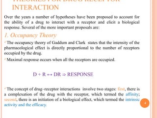 THEORIES FOR DRUG RECEPTOR
INTERACTION
Over the years a number of hypotheses have been proposed to account for
the ability of a drug to interact with a receptor and elicit a biological
response. Several of the more important proposals are:
1. Occupancy Theory
The occupancy theory of Gaddum and Clark states that the intensity of the
pharmacological effect is directly proportional to the number of receptors
occupied by the drug.
Maximal response occurs when all the receptors are occupied.
D + R ↔ DR RESPONSE⇒
The concept of drug–receptor interactions involve two stages: first, there is
a complexation of the drug with the receptor, which termed the affinity;
second, there is an initiation of a biological effect, which termed the intrinsic
activity and the efficacy. 4
 