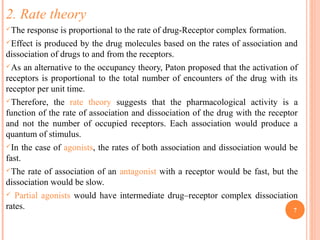 2. Rate theory
The response is proportional to the rate of drug-Receptor complex formation.
Effect is produced by the drug molecules based on the rates of association and
dissociation of drugs to and from the receptors.
As an alternative to the occupancy theory, Paton proposed that the activation of
receptors is proportional to the total number of encounters of the drug with its
receptor per unit time.
Therefore, the rate theory suggests that the pharmacological activity is a
function of the rate of association and dissociation of the drug with the receptor
and not the number of occupied receptors. Each association would produce a
quantum of stimulus.
In the case of agonists, the rates of both association and dissociation would be
fast.
The rate of association of an antagonist with a receptor would be fast, but the
dissociation would be slow.
 Partial agonists would have intermediate drug–receptor complex dissociation
rates. 7
 