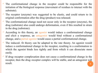 The conformational change in the receptor could be responsible for the
initiation of the biological response (movement of residues to interact with the
substrate).
 The receptor (enzyme) was suggested to be elastic, and could return to its
original conformation after the drug (product) was released.
 The conformational change need not occur only in the receptor (enzyme), the
drug (substrate) also could undergo deformation, even if this resulted in strain
in the drug (substrate).
 According to this theory, an agonist would induce a conformational change
and elicit a response, an antagonist would bind without a conformational
change, and a partial agonist would cause a partial conformational change.
 The induced- fit theory can be adapted to the rate theory. An agonist would
induce a conformational change in the receptor, resulting in a conformation to
which the agonist binds less tightly and from which it can dissociate more
easily.
 If drug–receptor complexation does not cause a conformational change in the
receptor, then the drug–receptor complex will be stable, and an antagonist will
result. 9
 