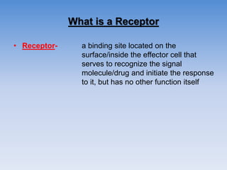 What is a Receptor
• Receptor- a binding site located on the
surface/inside the effector cell that
serves to recognize the signal
molecule/drug and initiate the response
to it, but has no other function itself
 