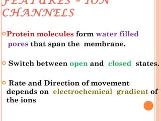 FEATURES – ION CHANNELS Protein   molecules  form  water filled  pores  that span the  membrane. Switch between  open  and  closed   states. Rate and Direction of movement depends on  electrochemical  gradient  of the ions 