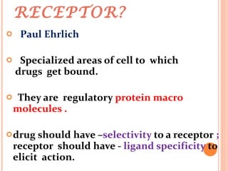 WHAT IS A RECEPTOR? Paul Ehrlich Specialized areas of cell to  which  drugs  get bound. They are  regulatory  protein macro molecules . drug should have – selectivity  to a receptor  ;  receptor  should have -  ligand specificity  to elicit  action. 