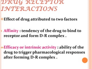 DRUG RECEPTOR INTERACTIONS  Effect of drug attributed to two factors  Affinity  : tendency of the drug to bind to receptor and form D-R complex . Efficacy or intrinsic activity  : ability of the drug to trigger pharmacological responses after forming D-R complex . 