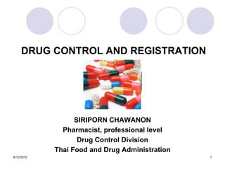 DRUG CONTROL AND REGISTRATION




                  SIRIPORN CHAWANON
              Pharmacist, professional level
                   Drug Control Division
            Thai Food and Drug Administration
8/12/2010                                       1
 