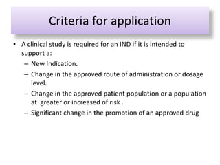 Criteria for application
• A clinical study is required for an IND if it is intended to
support a:
– New Indication.
– Change in the approved route of administration or dosage
level.
– Change in the approved patient population or a population
at greater or increased of risk .
– Significant change in the promotion of an approved drug
 