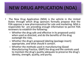 NEW DRUG APPLICATION (NDA)
• The New Drug Application (NDA) is the vehicle in the United
States through which drug sponsors formally propose that the
FDA approve a new pharmaceutical for sale and marketing. NDA is
responsible for are providing enough information to permit FDA
reviewers to establish the following:
– Whether the drug safe and effective in its proposed use(s)
when used as directed, and do the benefits of the drug
outweigh the risks.
– Whether the drug’s proposed labeling (package insert)
appropriate, and what should it contain.
– Whether the methods used in manufacturing (Good
Manufacturing Practice, GMP) the drug and the controls used
to maintain the drug’s quality adequate to preserve the drug’s
identity, strength, quality, and purity.
 