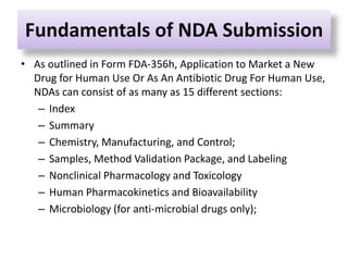 Fundamentals of NDA Submission
• As outlined in Form FDA-356h, Application to Market a New
Drug for Human Use Or As An Antibiotic Drug For Human Use,
NDAs can consist of as many as 15 different sections:
– Index
– Summary
– Chemistry, Manufacturing, and Control;
– Samples, Method Validation Package, and Labeling
– Nonclinical Pharmacology and Toxicology
– Human Pharmacokinetics and Bioavailability
– Microbiology (for anti-microbial drugs only);
 