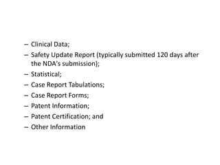 – Clinical Data;
– Safety Update Report (typically submitted 120 days after
the NDA's submission);
– Statistical;
– Case Report Tabulations;
– Case Report Forms;
– Patent Information;
– Patent Certification; and
– Other Information
 