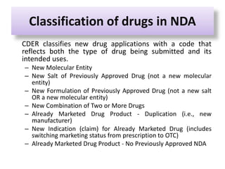 Classification of drugs in NDA
CDER classifies new drug applications with a code that
reflects both the type of drug being submitted and its
intended uses.
– New Molecular Entity
– New Salt of Previously Approved Drug (not a new molecular
entity)
– New Formulation of Previously Approved Drug (not a new salt
OR a new molecular entity)
– New Combination of Two or More Drugs
– Already Marketed Drug Product - Duplication (i.e., new
manufacturer)
– New Indication (claim) for Already Marketed Drug (includes
switching marketing status from prescription to OTC)
– Already Marketed Drug Product - No Previously Approved NDA
 