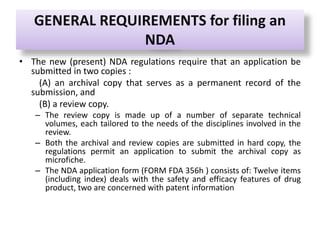 GENERAL REQUIREMENTS for filing an
NDA
• The new (present) NDA regulations require that an application be
submitted in two copies :
(A) an archival copy that serves as a permanent record of the
submission, and
(B) a review copy.
– The review copy is made up of a number of separate technical
volumes, each tailored to the needs of the disciplines involved in the
review.
– Both the archival and review copies are submitted in hard copy, the
regulations permit an application to submit the archival copy as
microfiche.
– The NDA application form (FORM FDA 356h ) consists of: Twelve items
(including index) deals with the safety and efficacy features of drug
product, two are concerned with patent information
 