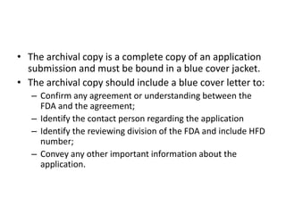 • The archival copy is a complete copy of an application
submission and must be bound in a blue cover jacket.
• The archival copy should include a blue cover letter to:
– Confirm any agreement or understanding between the
FDA and the agreement;
– Identify the contact person regarding the application
– Identify the reviewing division of the FDA and include HFD
number;
– Convey any other important information about the
application.
 