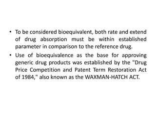 • To be considered bioequivalent, both rate and extend
of drug absorption must be within established
parameter in comparison to the reference drug.
• Use of bioequivalence as the base for approving
generic drug products was established by the "Drug
Price Competition and Patent Term Restoration Act
of 1984," also known as the WAXMAN-HATCH ACT.
 