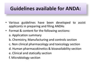 Guidelines available for ANDA:
• Various guidelines have been developed to assist
applicants in preparing and filing ANDAs
• Format & content for the following sections:
a. Application summary
b. Chemistry, Manufacturing and controls section
c. Non clinical pharmacology and toxicology section
d. Human pharmacokinetics & bioavailability section
e. Clinical and statically section
f. Microbiology section
 
