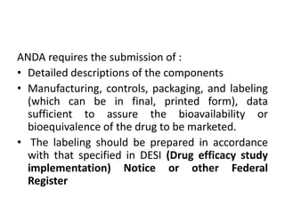 ANDA requires the submission of :
• Detailed descriptions of the components
• Manufacturing, controls, packaging, and labeling
(which can be in final, printed form), data
sufficient to assure the bioavailability or
bioequivalence of the drug to be marketed.
• The labeling should be prepared in accordance
with that specified in DESI (Drug efficacy study
implementation) Notice or other Federal
Register
 