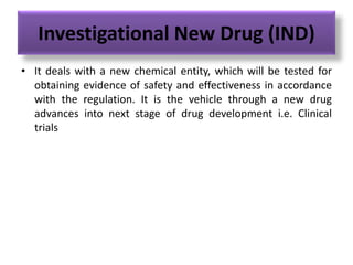 Investigational New Drug (IND)
• It deals with a new chemical entity, which will be tested for
obtaining evidence of safety and effectiveness in accordance
with the regulation. It is the vehicle through a new drug
advances into next stage of drug development i.e. Clinical
trials
 