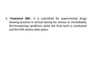 3. Treatment IND:- It is submitted for experimental drugs
showing promise in clinical testing for serious or immediately
life-threatening conditions while the final work is conducted
and the FDA review takes place.
 
