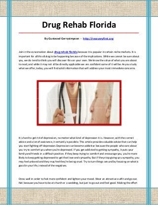 Drug Rehab Florida
_____________________________________________________________________________________

                       By Gustavad Gerrysimpson - http://recoveryfirst.org



Join in the conversation about drug rehab florida because it is popular in certain niche markets. It is
important for all this dialog to be happening because of the implications. While we cannot be sure about
you, we do tend to think you will discover this on your own. We know the value of what you are about
to read, and while it may not all be directly applicable we are confident some of it will be.As you study
what we offer, today, you will find solid information that will address your most immediate concerns.




It is hard to get rid of depression, no matter what kind of depression it is. However, with the correct
advice and a lot of assistance, it certainly is possible. This article provides valuable advice that can help
you start fighting off depression.Depression can become addictive because the people who care about
you try to comfort you when you're depressed. If you get addicted to getting sympathy, it puts your
family and friends in a difficult position. If they keep trying to comfort and encourage you, you're more
likely to keep getting depressed to get that love and sympathy. But if they stop giving you sympathy, you
may feel unloved and they may feel they're being cruel. Try to turn things around by focusing on what is
good in your life, instead of the negatives.



Dress well in order to feel more confident and lighten your mood. Wear an attractive outfit and go out.
Not because you have to be at church or a wedding, but just to go out and feel good. Making the effort
 