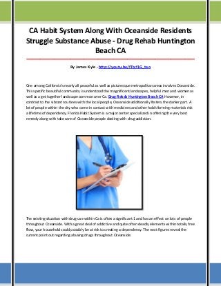 CA Habit System Along With Oceanside Residents
Struggle Substance Abuse - Drug Rehab Huntington
Beach CA
_____________________________________________________________________________________

By James Kyle - http://youtu.be/fTtcf1G_tao

One among California’s nearly all peaceful as well as picturesque metropolitan areas involves Oceanside.
This specific beautiful community is understood the magnificent landscapes, helpful men and women as
well as a get together landscape common over Ca. Drug Rehab Huntington Beach CA However, in
contrast to the vibrant routines with the local people, Oceanside additionally fosters the darker part. A
lot of people within the city who come in contact with medicines and other habit forming materials risk
a lifetime of dependency. Florida Habit System is a major center specialized in offering the very best
remedy along with take care of Oceanside people dealing with drug addiction.

The existing situation with drug use within Ca is often a significant 1 and has an effect on lots of people
throughout Oceanside. With a great deal of addictive and quite often deadly elements within totally free
flow, your household could possibly be at risk to creating a dependency. The next figures reveal the
current point out regarding abusing drugs throughout Oceanside.

 