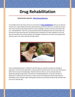 Drug Rehabilitation
_____________________________________________________________________________________

                By Browenker operasfe - http://recoveryfirst.org



You probably had no idea about all the very many facets of drug rehabilitation when you set about to
increase your understanding. We totally understand how you feel and where you are because we were
there once, too.There were people ahead of us with knowledge, and we are the same with others like
you - nothing different. There are so many positive benefits to keeping the level of curiosity high, and
we think you know that all too well. The thing we like to emphasize is to have confidence in your self
because very often that is all you need.Any size challenge is really never any reason to slow down with
what you want to do, and so with that let's get started.




If you are feeling depressed, it is difficult to identify steps you can take to relieve your feelings of
depression. You must want to get better, since you want to read this article. You can move forwards to a
better future and you've already begun. Read this article so that you can try and cope with your
depression.Getting enough sleep is important for combating depression. A common symptom of
depression is restlessness and insomnia, so make sure you are making every effort to get at least 6,
preferably 8, hours of sleep a night. Getting plenty of exercise and activity during the day will help make
sure you're ready for bed.
 