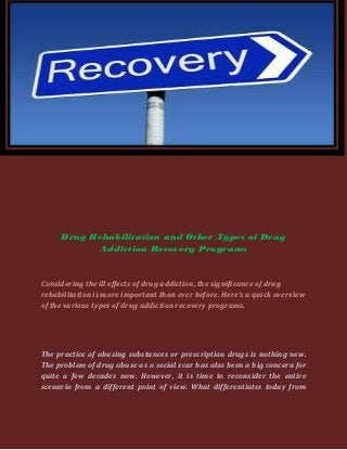 Drug Rehabilitation and Other Types of Drug
           Addiction Recovery Programs


Considering the ill effects of drug addiction, the significance of drug
rehabilitation is more important than ever before. Here’s a quick overview
of the various types of drug addiction recovery programs.




The practice of abusing substances or prescription drugs is nothing new.
The problem of drug abuse as a social scar has also been a big concern for
quite a few decades now. However, it is time to reconsider the entire
scenario from a different point of view. What differentiates today from
 