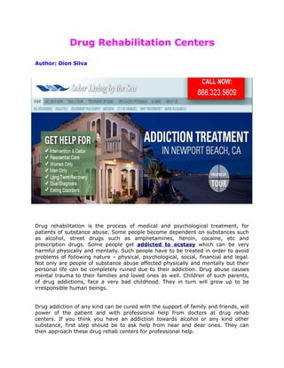 Drug Rehabilitation Centers

Author: Dion Silva




Drug rehabilitation is the process of medical and psychological treatment, for
patients of substance abuse. Some people become dependent on substances such
as alcohol, street drugs such as amphetamines, heroin, cocaine, etc and
prescription drugs. Some people get addicted to ecstasy which can be very
harmful physically and mentally. Such people have to be treated in order to avoid
problems of following nature – physical, psychological, social, financial and legal.
Not only are people of substance abuse affected physically and mentally but their
personal life can be completely ruined due to their addiction. Drug abuse causes
mental trauma to their families and loved ones as well. Children of such parents,
of drug addictions, face a very bad childhood. They in turn will grow up to be
irresponsible human beings.


Drug addiction of any kind can be cured with the support of family and friends, will
power of the patient and with professional help from doctors at drug rehab
centers. If you think you have an addiction towards alcohol or any kind other
substance, first step should be to ask help from near and dear ones. They can
then approach these drug rehab centers for professional help.
 