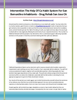 Intervention The Help Of Ca Habit System For San
Bernardino Inhabitants - Drug Rehab San Jose CA
_____________________________________________________________________________________

By Elliot Clyde - http://drugrehabsanjoseca.net/
Around need for alcohol can become a critical dilemma or even dealt with quickly. You may notice this
in a family member, good friend or a loved one, Drug Rehab San Jose CA it really is imperative that you
get involved as fast as possible to make sure that the actual centered personal receives the mandatory
assist, and aid him/her get over the habit of smoking. As well, you might not know about the way to get
involved with no truly negatively affecting the sentiments of your respective loved one. This is where Ca
Addiction Network will help people in San Bernardino. Were a web based support delivering reputable
assistance to the people on how they could start dealing with their particular addiction.

California Dependency System can be electronic useful resource network which enables anyone who
requirements assist working out your ‘what’ as well as ‘how’ associated with de-addiction. You will find
a crew associated with experts together with considerable expertise in directing people who have
alcoholic beverages dependence on the proper path. The particular advisory program that the personal
community offers can advice the inhabitants associated with San Bernardino in selecting the most
appropriate approach to get rid of their attachment to booze.
You may be of the opinion you could suggest your alcohol loved ones by yourself without the assistance
of our advisory crew. But that may not be the best approach. Our own service provides extensive
experience in dealing help-seekers, there are many main reasons why this particular knowledge issues.
People together with alcoholic beverages dependency concerns have trouble taking that they are
extremely determined by alcoholic beverages. Consequently, the main career is to get them to realize

 