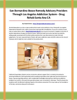 San Bernardino Booze Remedy Advisory Providers
Through Los Angeles Addiction System - Drug
Rehab Santa Ana CA
_____________________________________________________________________________________

By David Glenn - http://drugrehabsantaanaca.com/
Alcohol dependency can be a major problem that needs to be tackled on time. Along with Los angeles
Dependancy Network is the online service that may keep with de-addiction. If you are a reliant or even
have an acquaintance who is, Drug Rehab Santa Ana CA you may not be certain in regards to the kind of
alcohol dependency therapy you should choose. California Habit Community has been successfully
aiding people associated with San Bernardino examine their own alternatives to make informed
judgements. Our own seasoned team of books will assess addiction cases and offer advice on the kind of
therapies which might be most suitable for the predicament.

California Dependancy System can be a electronic advisory support that is certainly committed to
assisting inhabitants involving San Bernardino seeking to get above their particular harmful reliance on
booze. A group regarding advisors with considerable knowledge advising those with booze addiction
problems can verify in the event that specialist proper care is essential or otherwise. They'll evaluate the
condition with the affected individual based on the advices presented. This may make up the foundation
of the tips, assistance along with enthusiasm.

 