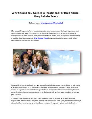 Why Should You Go Into A Treatment For Drug Abuse Drug Rehabs Texas
_____________________________________________________________________________________

By Reon Jasoc - http://youtu.be/tfkgySrb8qQ

When you wish to get help from your alcohol problem and become sober, the key is to get treatment
from a Drug Rehabs Texas. Once a person has made the choice to quit drinking, the next phase of
healing starts with detox. For the ability to heal and recover from alcoholism, a person must be willing
to work hard and seek treatment, Drug Rehabs Texas because otherwise he or she stands to lose
everything that matters most in this world.

People with serious alcohol problems and who are living in denial are a prime candidate for going into
an alcohol detox center. It is a good idea for someone with alcoholism to go into a detox program in
order to be supervised and assisted through withdrawal. For people with severe alcoholism, the best
course of action is to enter a detox program in order to deal with any feelings or emotions which may
get out of hand.
To best continue the healing process, someone should immediately enter an alcohol treatment
program after detoxification is complete. To help someone and their family fully heal from alcoholism, it
is important for a treatment program to educate everyone throughout treatment. Alcoholism is a

 
