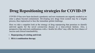 Drug Repositioning strategies for COVID-19
COVID-19 has now been declared a pandemic and new treatments are urgently needed as we
enter a phase beyond containment. Developing new drugs from scratch may be a lengthy
process, thus impractical to face the immediate global challenge.
Here we take a snapshot look at the strategy of drug repurposing that promises to identify
antiviral agents for the novel coronavirus disease in a time-critical fashion. Also, a
perspective that antiviral combinations with a ‘double hit effect’ may offer the best chance of
success and clinical translatability.
1. Repurposing of existing antivirals
2. BSAA combination therapy
 
