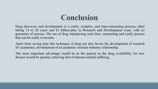 Conclusion
Drug discovery and development is a costly, complex, and time-consuming process, often
taking 14 to 20 years and $1 billion-plus in Research and Development costs, with no
guarantee of success. The use of drug repurposing such time- consuming and costly process
that can be easily overcome.
Apart from saving time this technique of drug use also favors the development of research
for academics, development of an academic institute-industry relationship.
The most important advantage would be to the patient as the drug availability for new
disease would be quicker, relieving him of disease-related suffering.
 