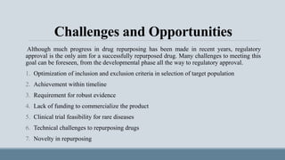Challenges and Opportunities
Although much progress in drug repurposing has been made in recent years, regulatory
approval is the only aim for a successfully repurposed drug. Many challenges to meeting this
goal can be foreseen, from the developmental phase all the way to regulatory approval.
1. Optimization of inclusion and exclusion criteria in selection of target population
2. Achievement within timeline
3. Requirement for robust evidence
4. Lack of funding to commercialize the product
5. Clinical trial feasibility for rare diseases
6. Technical challenges to repurposing drugs
7. Novelty in repurposing
 