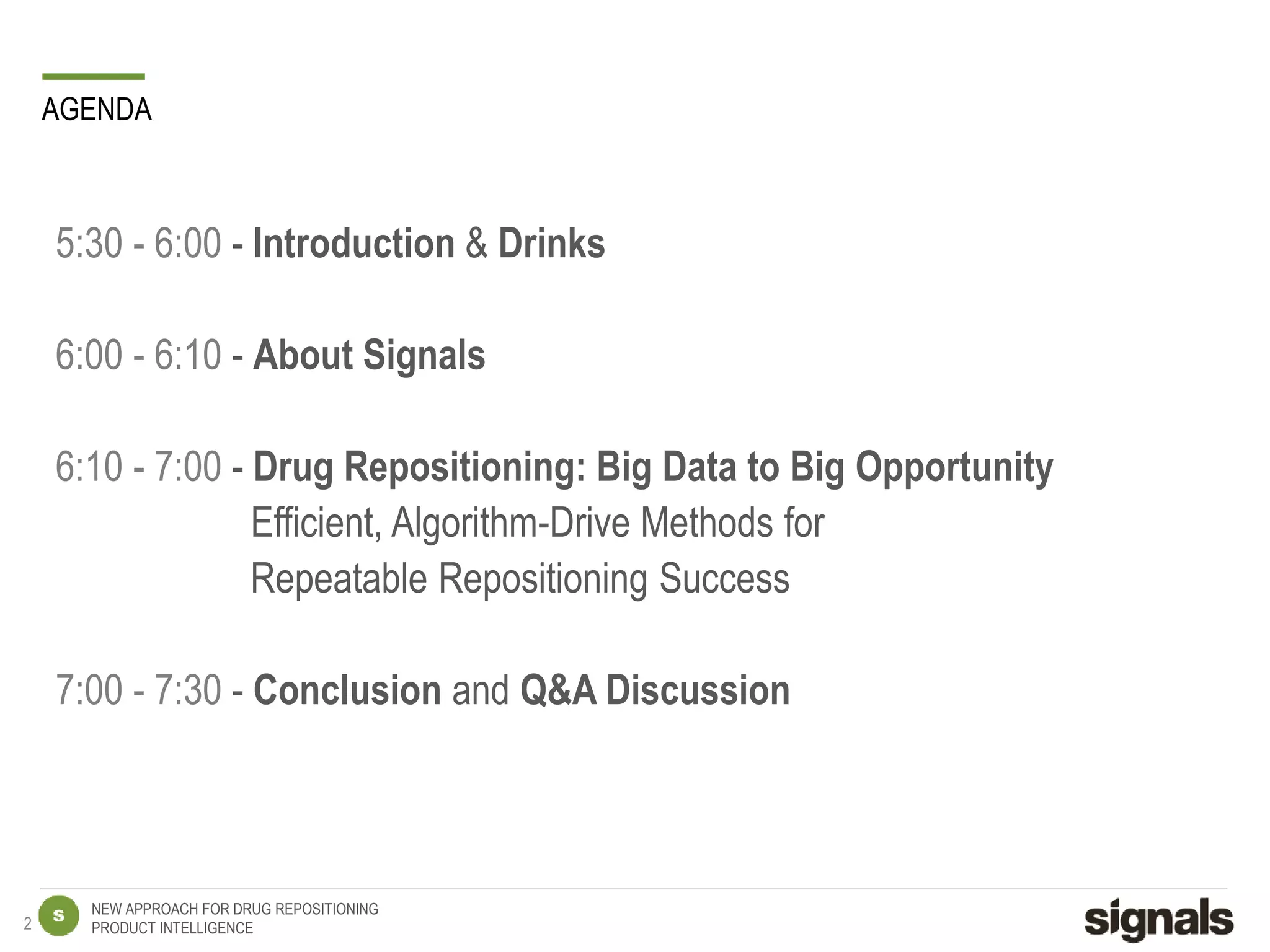 NEW APPROACH FOR DRUG REPOSITIONING
PRODUCT INTELLIGENCE
AGENDA
5:30 - 6:00 - Introduction & Drinks
6:00 - 6:10 - About Signals
6:10 - 7:00 - Drug Repositioning: Big Data to Big Opportunity
Efficient, Algorithm-Drive Methods for
Repeatable Repositioning Success
7:00 - 7:30 - Conclusion and Q&A Discussion
2
 