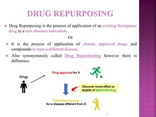  Drug Repurposing is the process of application of an existing therapeutic
drug to a new diseases indication.
Or
 It is the process of application of already approved drugs and
compounds to treat a different disease.
 Also synonymously called Drug Repositioning however there is
difference.
4
 