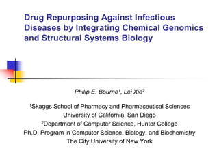 Drug Repurposing Against Infectious
Diseases by Integrating Chemical Genomics
and Structural Systems Biology
Philip E. Bourne1, Lei Xie2
1Skaggs School of Pharmacy and Pharmaceutical Sciences
University of California, San Diego
2Department of Computer Science, Hunter College
Ph.D. Program in Computer Science, Biology, and Biochemistry
The City University of New York
 