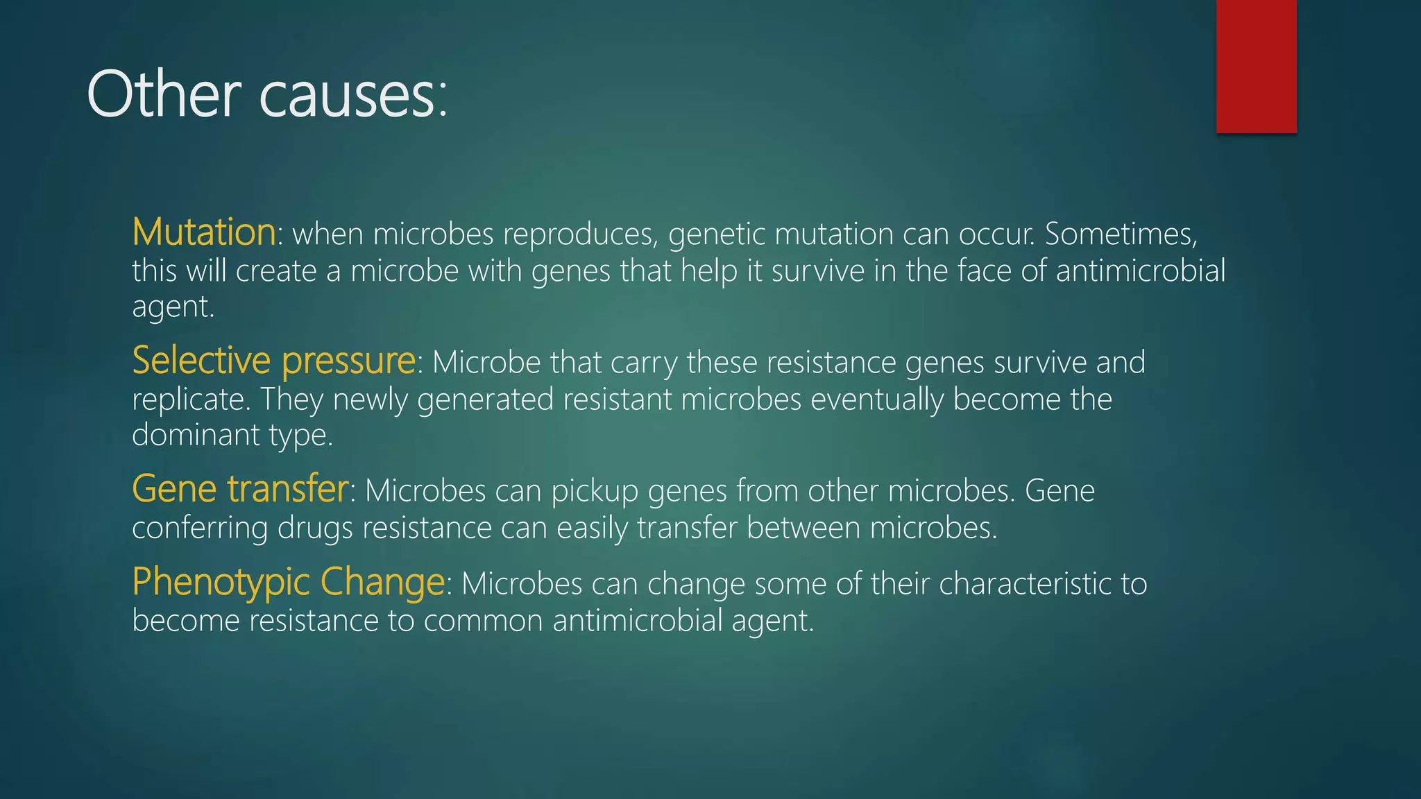 Other causes:
Mutation: when microbes reproduces, genetic mutation can occur. Sometimes,
this will create a microbe with genes that help it survive in the face of antimicrobial
agent.
Selective pressure: Microbe that carry these resistance genes survive and
replicate. They newly generated resistant microbes eventually become the
dominant type.
Gene transfer: Microbes can pickup genes from other microbes. Gene
conferring drugs resistance can easily transfer between microbes.
Phenotypic Change: Microbes can change some of their characteristic to
become resistance to common antimicrobial agent.
 