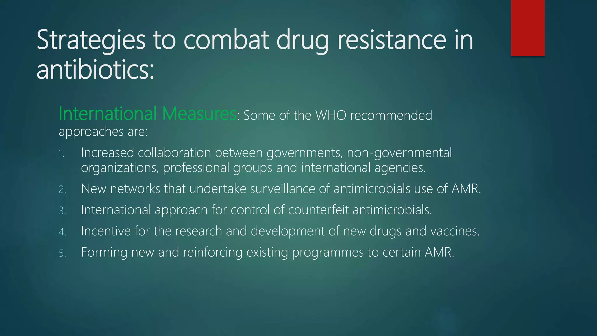 Strategies to combat drug resistance in
antibiotics:
International Measures: Some of the WHO recommended
approaches are:
1. Increased collaboration between governments, non-governmental
organizations, professional groups and international agencies.
2. New networks that undertake surveillance of antimicrobials use of AMR.
3. International approach for control of counterfeit antimicrobials.
4. Incentive for the research and development of new drugs and vaccines.
5. Forming new and reinforcing existing programmes to certain AMR.
 