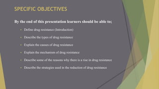 SPECIFIC OBJECTIVES
By the end of this presentation learners should be able to;
 Define drug resistance (Introduction)
 Describe the types of drug resistance
 Explain the causes of drug resistance
 Explain the mechanism of drug resistance
 Describe some of the reasons why there is a rise in drug resistance
 Describe the strategies used in the reduction of drug resistance
 