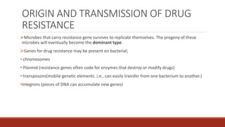 ORIGIN AND TRANSMISSION OF DRUG
RESISTANCE
Microbes that carry resistance gene survives to replicate themselves. The progeny of these
microbes will eventually become the dominant type.
Genes for drug resistance may be present on bacterial;
• chromosomes
• Plasmid (resistance genes often code for enzymes that destroy or modify drugs)
• transposons(mobile genetic elements .i.e., can easily transfer from one bacterium to another.)
•Integrons (pieces of DNA can accumulate new genes)
 