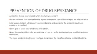 PREVENTION OF DRUG RESISTANCE
•Antibiotics should only be used when absolutely necessary.
•Use an antibiotic that is only effective against the specific type of bacteria you are infected with.
•Follow your doctor’s advice and recommendations, and complete the antibiotic treatment
exactly as prescribed.
•Never give or share your antibiotics with others.
•Never demand antibiotics for a sore throat, a cold or the flu. Antibiotics have no effect on these
conditions.
•The more antibiotic treatments you have, the greater the risk of developing resistant bacteria.
 