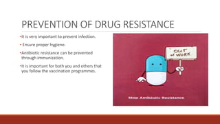 PREVENTION OF DRUG RESISTANCE
•It is very important to prevent infection.
• Ensure proper hygiene.
•Antibiotic resistance can be prevented
through immunization.
•It is important for both you and others that
you follow the vaccination programmes.
 