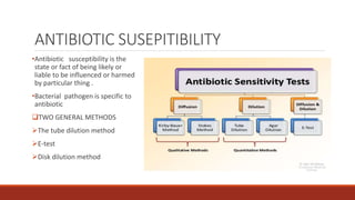 ANTIBIOTIC SUSEPITIBILITY
•Antibiotic susceptibility is the
state or fact of being likely or
liable to be influenced or harmed
by particular thing .
•Bacterial pathogen is specific to
antibiotic
TWO GENERAL METHODS
The tube dilution method
E-test
Disk dilution method
 