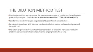 THE DILUTION METHOD TEST
•The dilution method test determine the lowest concentration of zantibiotic that will prevent
growth of pathogens . This is known as MINIMUM INHIBITORY CONCENTRATION (MIC).
•To determine the test biologist prepare set of tube different concentration .
•Each tube is inoculated with identical number of cells inoculation and examined growth of
bacterial cell .
•The extent of growth diminished as the concentration of antibiotic increases eventually
antibiotic concentration observed at which no longer growth .this is MIC.
 