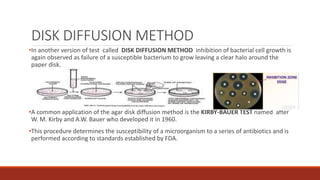 DISK DIFFUSION METHOD
•In another version of test called DISK DIFFUSION METHOD inhibition of bacterial cell growth is
again observed as failure of a susceptible bacterium to grow leaving a clear halo around the
paper disk.
•A common application of the agar disk diffusion method is the KIRBY-BAUER TEST named after
W. M. Kirby and A.W. Bauer who developed it in 1960.
•This procedure determines the susceptibility of a microorganism to a series of antibiotics and is
performed according to standards established by FDA.
 