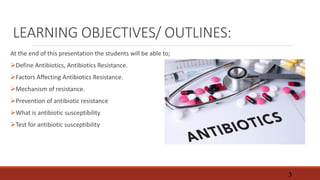 LEARNING OBJECTIVES/ OUTLINES:
At the end of this presentation the students will be able to;
Define Antibiotics, Antibiotics Resistance.
Factors Affecting Antibiotics Resistance.
Mechanism of resistance.
Prevention of antibiotic resistance
What is antibiotic susceptibility
Test for antibiotic susceptibility
3
 