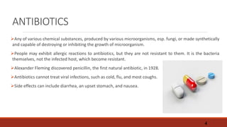 ANTIBIOTICS
Any of various chemical substances, produced by various microorganisms, esp. fungi, or made synthetically
and capable of destroying or inhibiting the growth of microorganism.
People may exhibit allergic reactions to antibiotics, but they are not resistant to them. It is the bacteria
themselves, not the infected host, which become resistant.
Alexander Fleming discovered penicillin, the first natural antibiotic, in 1928.
Antibiotics cannot treat viral infections, such as cold, flu, and most coughs.
Side effects can include diarrhea, an upset stomach, and nausea.
4
 