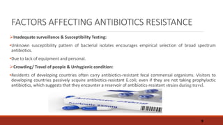 FACTORS AFFECTING ANTIBIOTICS RESISTANCE
Inadequate surveillance & Susceptibility Testing:
•Unknown susceptibility pattern of bacterial isolates encourages empirical selection of broad spectrum
antibiotics.
•Due to lack of equipment and personal.
Crowding/ Travel of people & Unhygienic condition:
•Residents of developing countries often carry antibiotics-resistant fecal commensal organisms. Visitors to
developing countries passively acquire antibiotics-resistant E.coli; even if they are not taking prophylactic
antibiotics, which suggests that they encounter a reservoir of antibiotics-resistant strains during travel.
9
 
