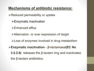 Mechanisms of antibiotic resistance:
Reduced permeability or uptake
Enzymatic inactivation
Enhanced efflux
Alternation or over expression of target
Loss of enzymes involved in drug metabolism
Enzymatic inactivation - β-lactamase(EC No
3.5.2.6) releases the β-lactam ring and inactivates
the β-lactam antibiotics.
 